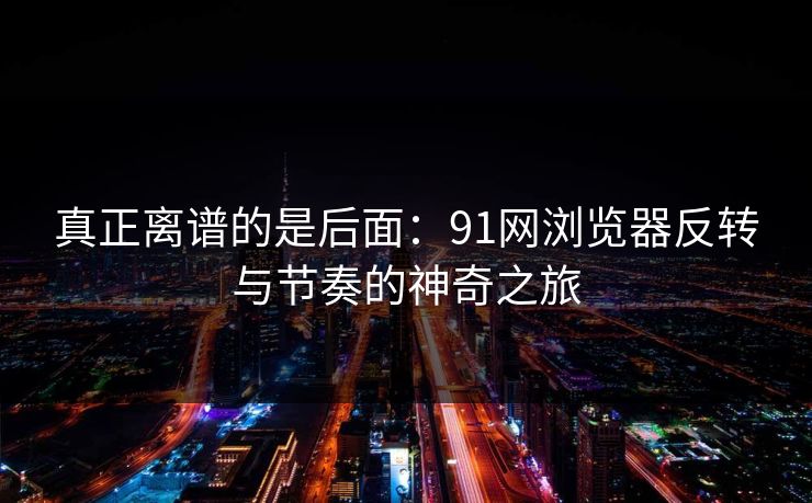 真正离谱的是后面：91网浏览器反转与节奏的神奇之旅